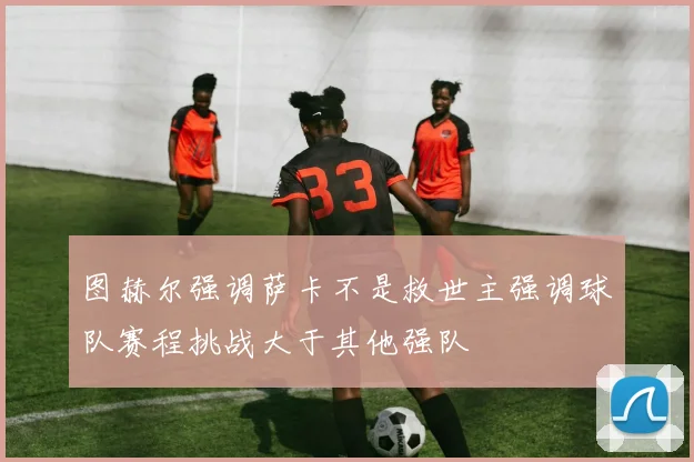 图赫尔强调萨卡不是救世主强调球队赛程挑战大于其他强队