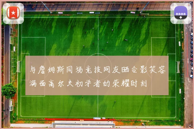 与詹姆斯同场竞技网友晒合影笑容满面高尔夫初学者的荣耀时刻