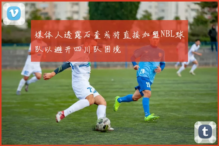 媒体人透露石奎或将直接加盟NBL球队以避开四川队困境
