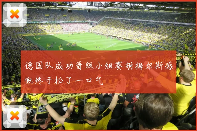 德国队成功晋级小组赛胡梅尔斯感慨终于松了一口气