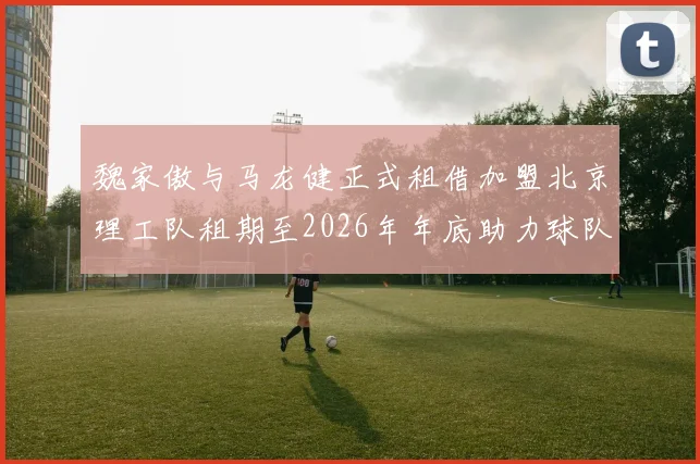 魏家傲与马龙健正式租借加盟北京理工队租期至2026年年底助力球队发展
