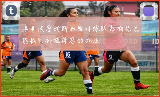 库里谈詹姆斯加盟对球队影响称总能找到补强阵容的办法