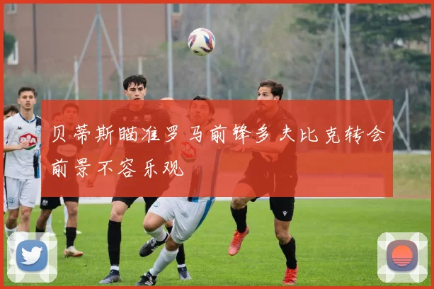 贝蒂斯瞄准罗马前锋多夫比克转会前景不容乐观