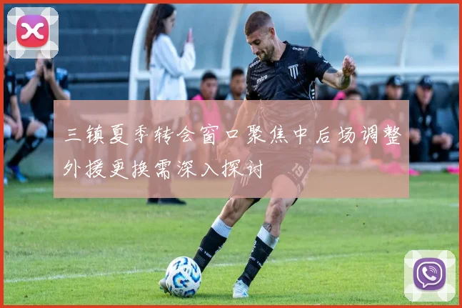 三镇夏季转会窗口聚焦中后场调整外援更换需深入探讨