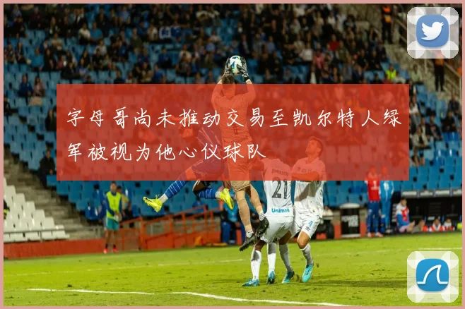 字母哥尚未推动交易至凯尔特人绿军被视为他心仪球队