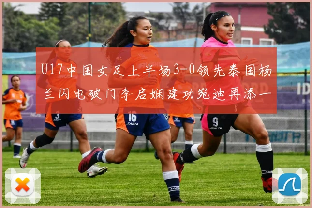 U17中国女足上半场3-0领先泰国杨兰闪电破门李启娴建功宛迪再添一分