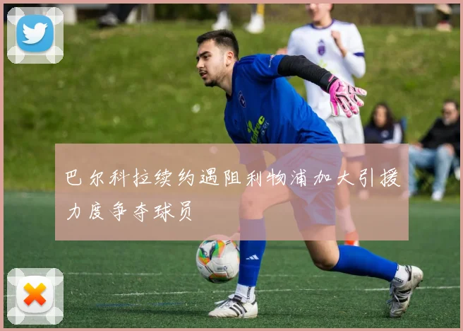 巴尔科拉续约遇阻利物浦加大引援力度争夺球员