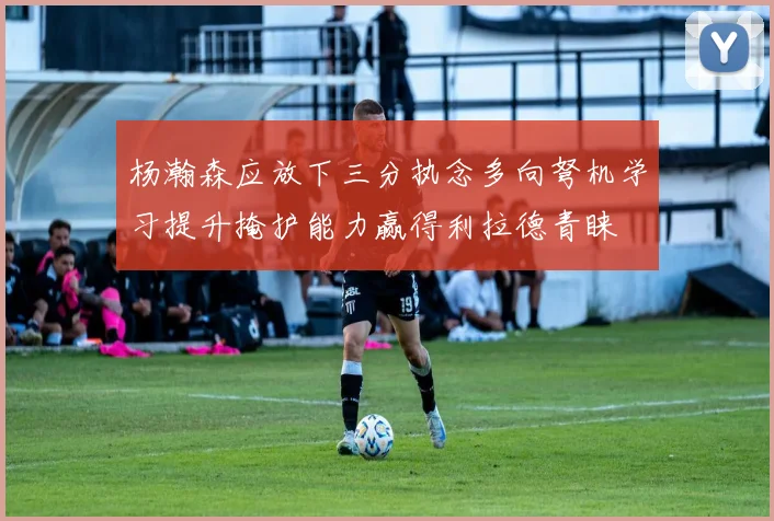 杨瀚森应放下三分执念多向弩机学习提升掩护能力赢得利拉德青睐