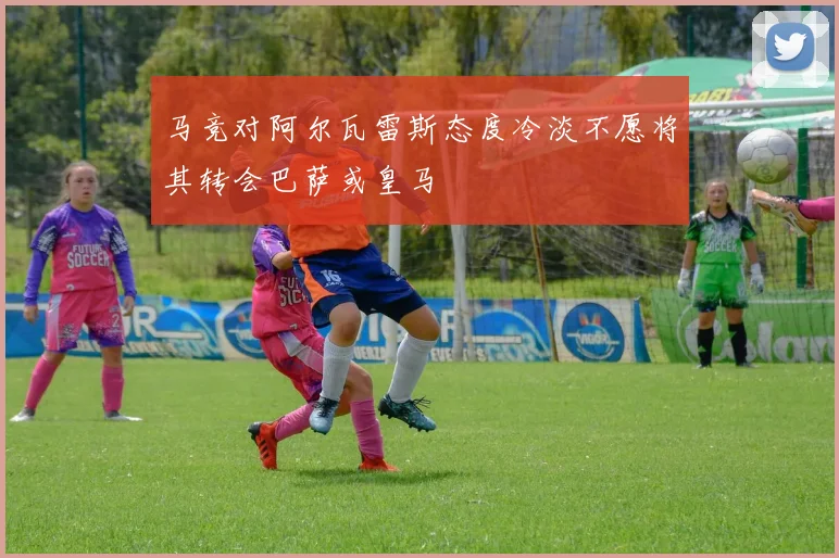 马竞对阿尔瓦雷斯态度冷淡不愿将其转会巴萨或皇马