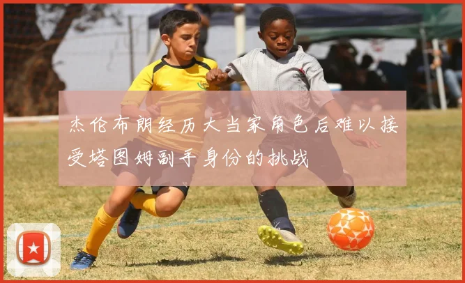 杰伦布朗经历大当家角色后难以接受塔图姆副手身份的挑战
