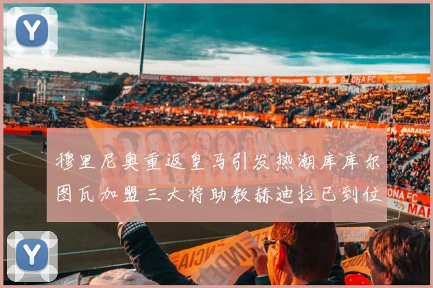穆里尼奥重返皇马引发热潮库库尔图瓦加盟三大将助教赫迪拉已到位